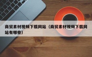 重庆商贸素材视频下载网站（商贸素材视频下载网站有哪些）