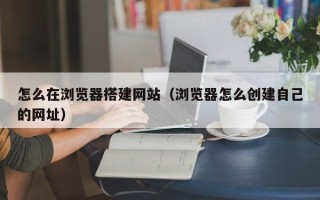 重庆怎么在浏览器搭建网站（浏览器怎么创建自己的网址）