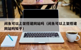 重庆闲鱼可以上架搭建网站吗（闲鱼可以上架搭建网站吗知乎）